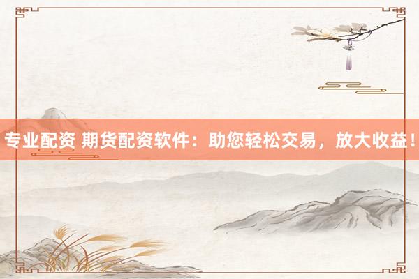 专业配资 期货配资软件：助您轻松交易，放大收益！
