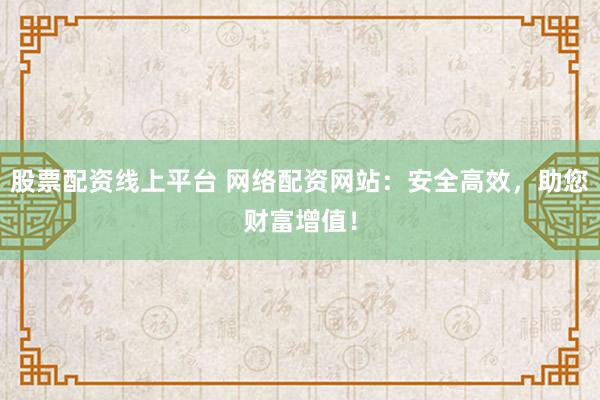股票配资线上平台 网络配资网站：安全高效，助您财富增值！