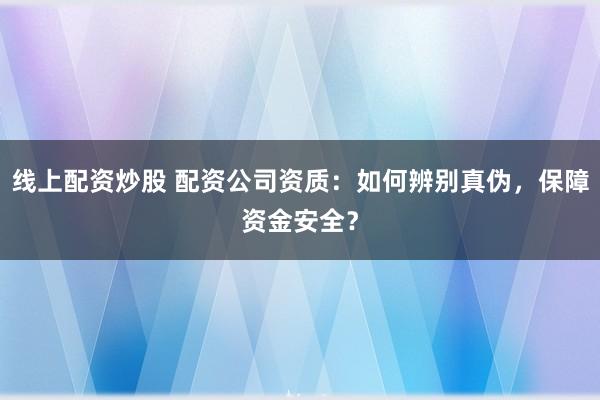 线上配资炒股 配资公司资质：如何辨别真伪，保障资金安全？