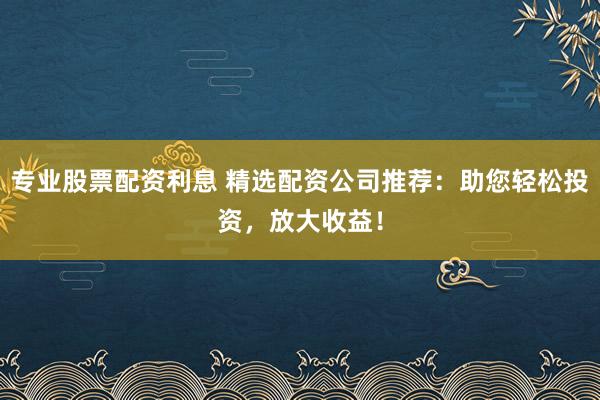 专业股票配资利息 精选配资公司推荐：助您轻松投资，放大收益！