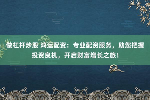 做杠杆炒股 鸿运配资：专业配资服务，助您把握投资良机，开启财富增长之旅！