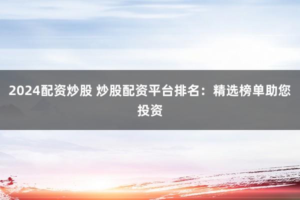 2024配资炒股 炒股配资平台排名：精选榜单助您投资