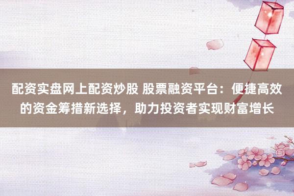 配资实盘网上配资炒股 股票融资平台：便捷高效的资金筹措新选择，助力投资者实现财富增长