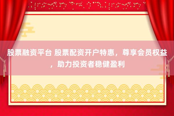 股票融资平台 股票配资开户特惠，尊享会员权益，助力投资者稳健盈利