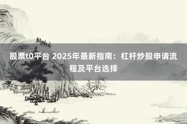 股票t0平台 2025年最新指南：杠杆炒股申请流程及平台选择