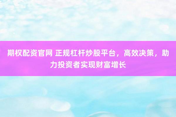 期权配资官网 正规杠杆炒股平台，高效决策，助力投资者实现财富增长