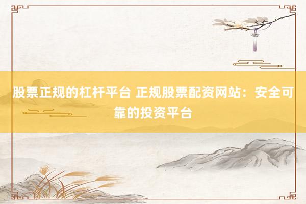 股票正规的杠杆平台 正规股票配资网站：安全可靠的投资平台