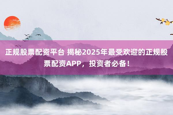 正规股票配资平台 揭秘2025年最受欢迎的正规股票配资APP，投资者必备！