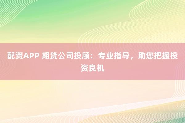 配资APP 期货公司投顾：专业指导，助您把握投资良机