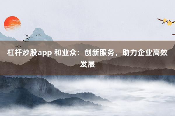 杠杆炒股app 和业众：创新服务，助力企业高效发展