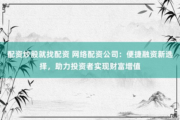 配资炒股就找配资 网络配资公司：便捷融资新选择，助力投资者实现财富增值