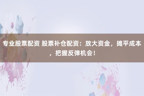 专业股票配资 股票补仓配资：放大资金，摊平成本，把握反弹机会！