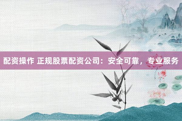 配资操作 正规股票配资公司：安全可靠，专业服务