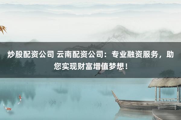 炒股配资公司 云南配资公司：专业融资服务，助您实现财富增值梦想！