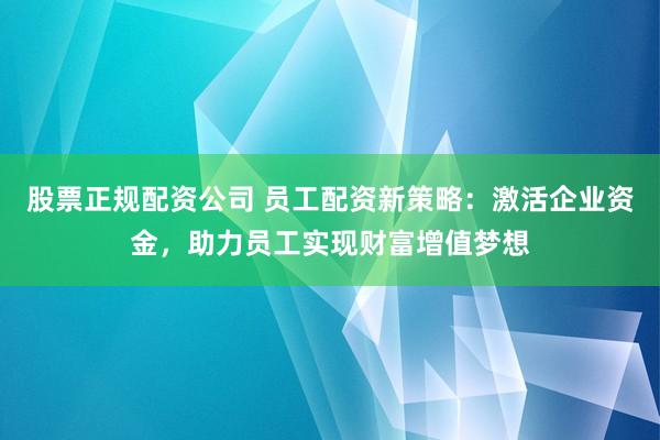 股票正规配资公司 员工配资新策略：激活企业资金，助力员工实现财富增值梦想