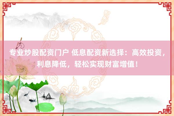 专业炒股配资门户 低息配资新选择：高效投资，利息降低，轻松实现财富增值！