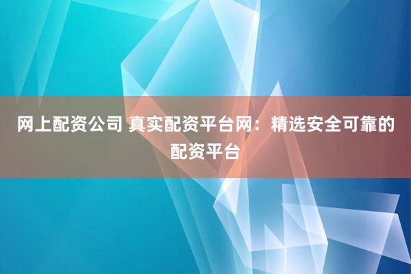 网上配资公司 真实配资平台网：精选安全可靠的配资平台