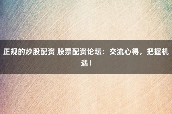 正规的炒股配资 股票配资论坛：交流心得，把握机遇！
