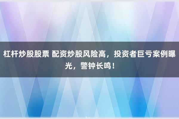 杠杆炒股股票 配资炒股风险高，投资者巨亏案例曝光，警钟长鸣！