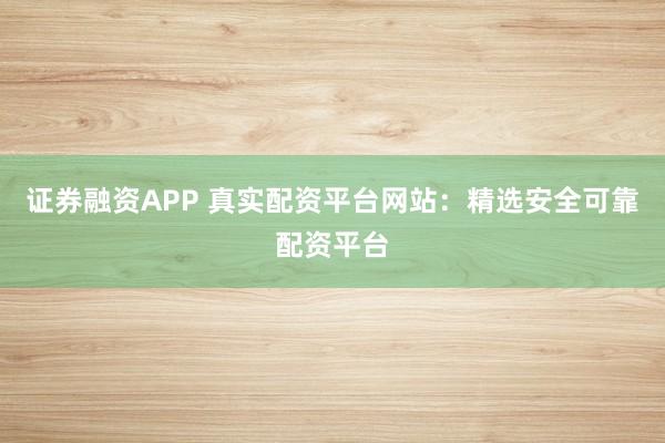 证券融资APP 真实配资平台网站：精选安全可靠配资平台