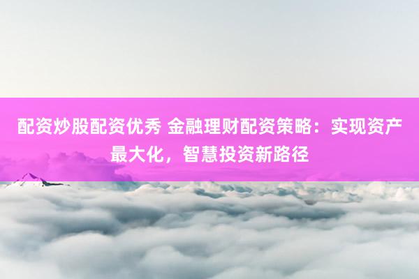 配资炒股配资优秀 金融理财配资策略：实现资产最大化，智慧投资新路径
