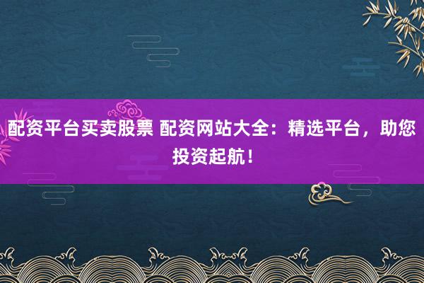 配资平台买卖股票 配资网站大全：精选平台，助您投资起航！