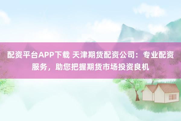 配资平台APP下载 天津期货配资公司：专业配资服务，助您把握期货市场投资良机