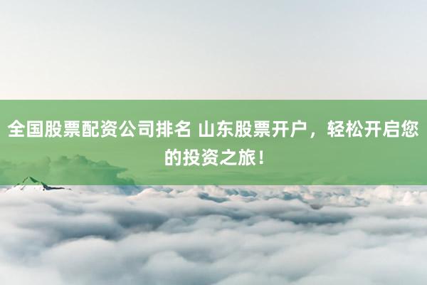 全国股票配资公司排名 山东股票开户，轻松开启您的投资之旅！