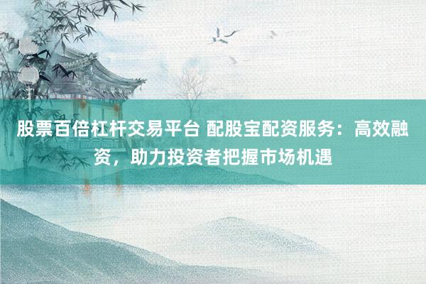 股票百倍杠杆交易平台 配股宝配资服务：高效融资，助力投资者把握市场机遇