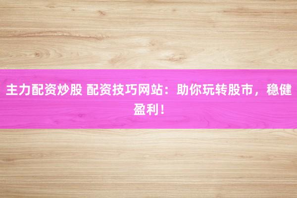 主力配资炒股 配资技巧网站：助你玩转股市，稳健盈利！