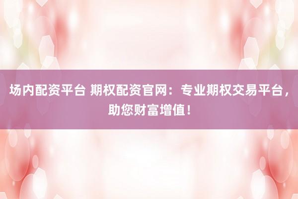 场内配资平台 期权配资官网：专业期权交易平台，助您财富增值！