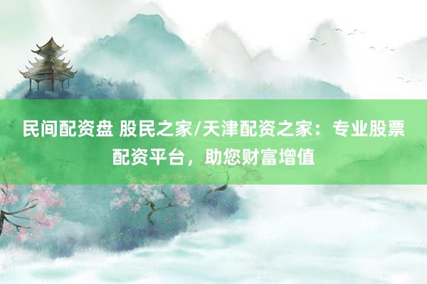 民间配资盘 股民之家/天津配资之家：专业股票配资平台，助您财富增值