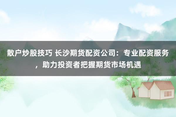 散户炒股技巧 长沙期货配资公司：专业配资服务，助力投资者把握期货市场机遇