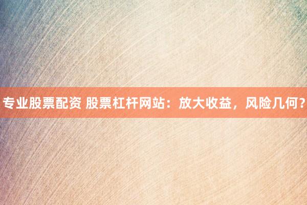 专业股票配资 股票杠杆网站：放大收益，风险几何？