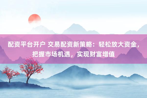 配资平台开户 交易配资新策略：轻松放大资金，把握市场机遇，实现财富增值