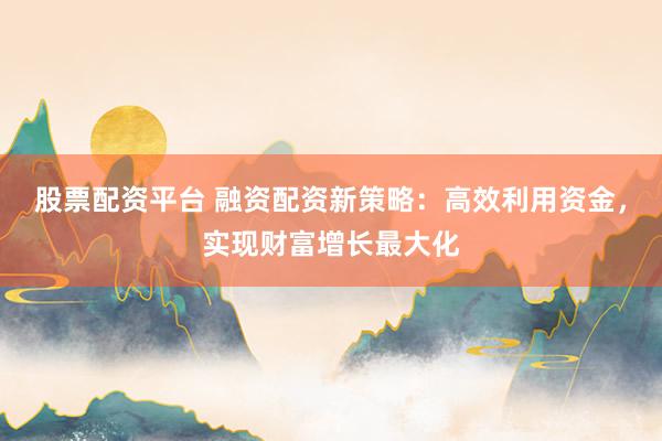 股票配资平台 融资配资新策略：高效利用资金，实现财富增长最大化