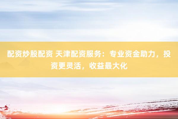 配资炒股配资 天津配资服务：专业资金助力，投资更灵活，收益最大化