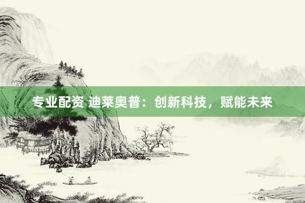 专业配资 迪莱奥普：创新科技，赋能未来