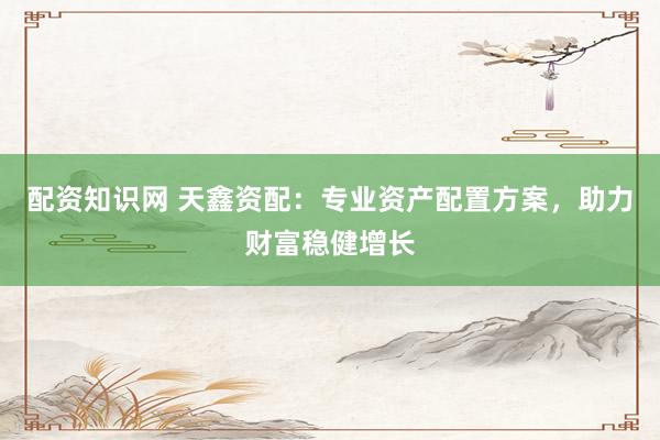 配资知识网 天鑫资配：专业资产配置方案，助力财富稳健增长