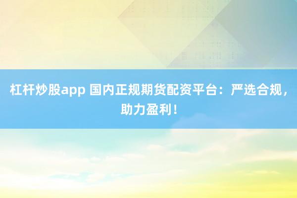 杠杆炒股app 国内正规期货配资平台：严选合规，助力盈利！