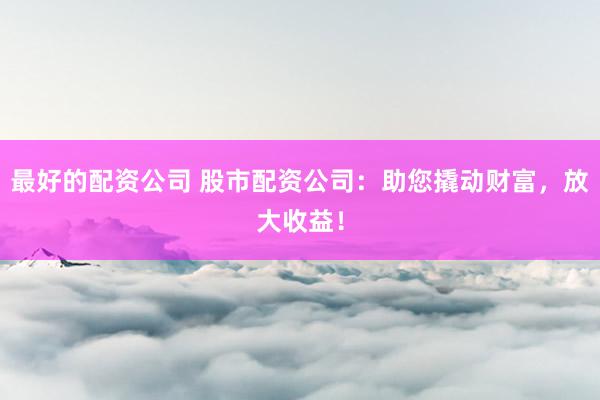 最好的配资公司 股市配资公司：助您撬动财富，放大收益！
