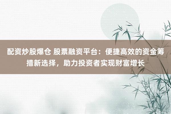 配资炒股爆仓 股票融资平台：便捷高效的资金筹措新选择，助力投资者实现财富增长