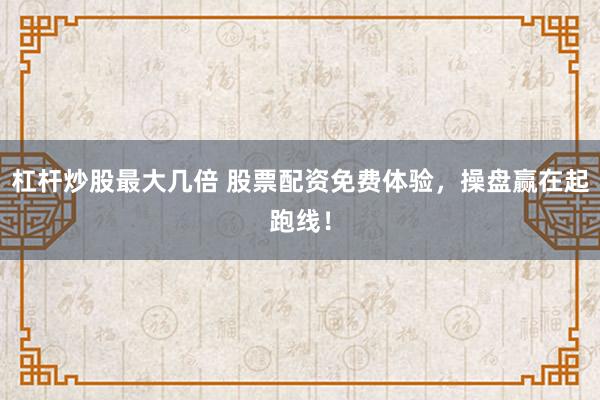 杠杆炒股最大几倍 股票配资免费体验，操盘赢在起跑线！