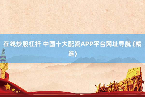 在线炒股杠杆 中国十大配资APP平台网址导航 (精选)