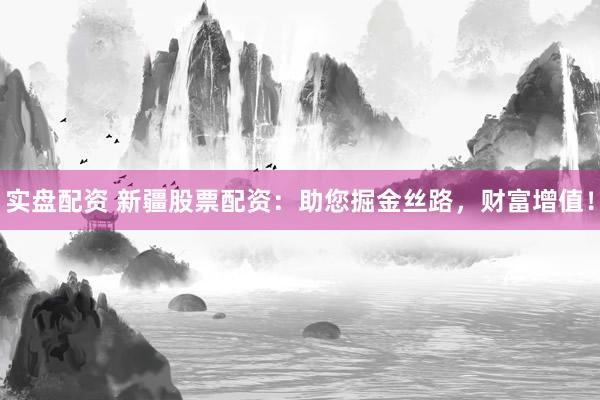 实盘配资 新疆股票配资：助您掘金丝路，财富增值！