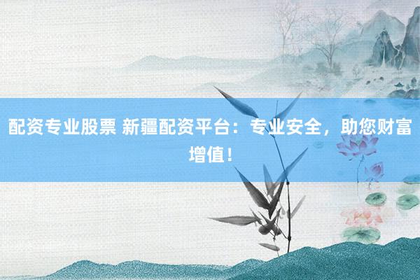 配资专业股票 新疆配资平台：专业安全，助您财富增值！