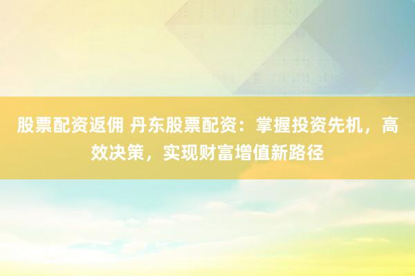 股票配资返佣 丹东股票配资：掌握投资先机，高效决策，实现财富增值新路径