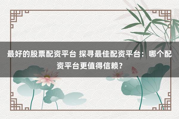 最好的股票配资平台 探寻最佳配资平台：哪个配资平台更值得信赖？