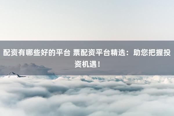 配资有哪些好的平台 票配资平台精选：助您把握投资机遇！