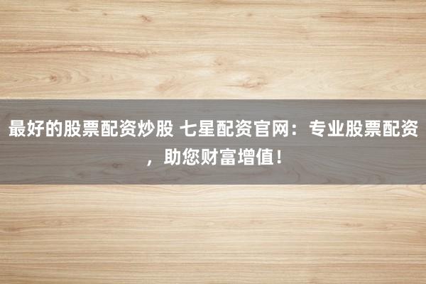 最好的股票配资炒股 七星配资官网：专业股票配资，助您财富增值！